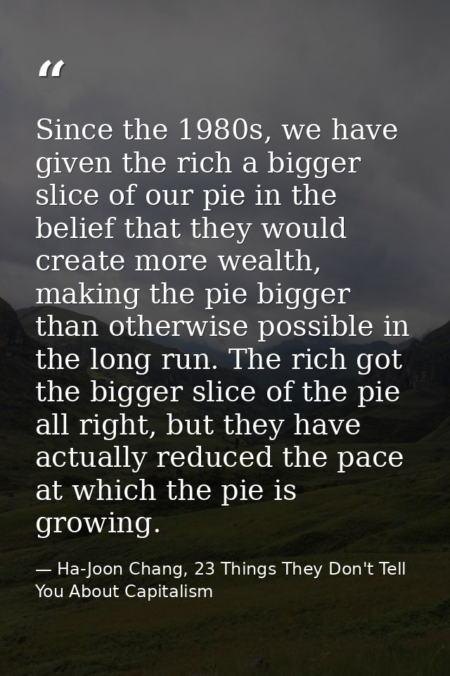 Since the 1980s, we have given the rich a bigger slice of our pie in the belief that they would create more wealth, maki — Ha-Joon Chang, 23 Things They Don't Tell You About Capitalism