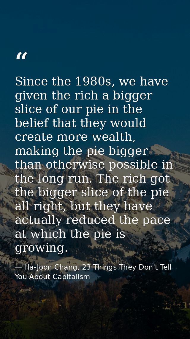 Since the 1980s, we have given the rich a bigger slice of our pie in the belief that they would create more wealth, maki — Ha-Joon Chang, 23 Things They Don't Tell You About Capitalism