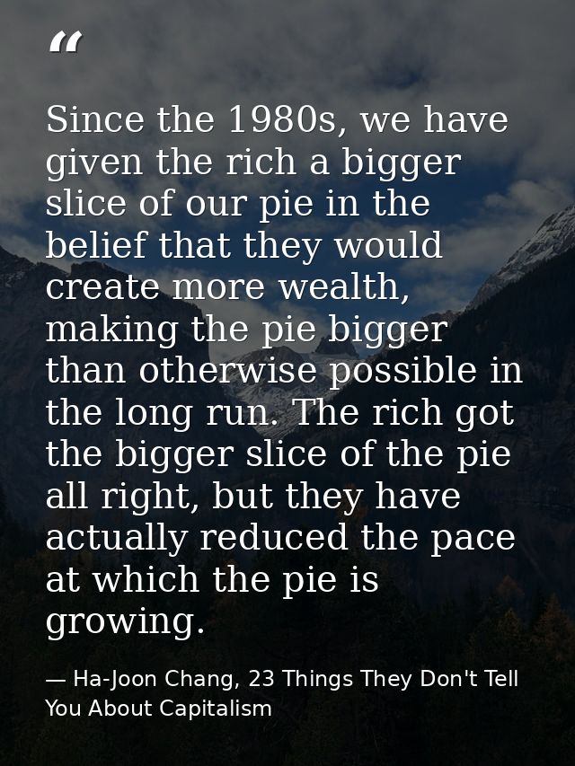 Since the 1980s, we have given the rich a bigger slice of our pie in the belief that they would create more wealth, maki — Ha-Joon Chang, 23 Things They Don't Tell You About Capitalism