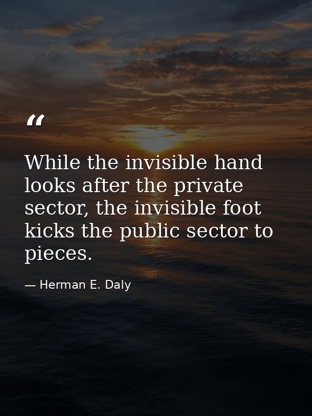 While the invisible hand looks after the private sector, the invisible foot kicks the public sector to pieces. — Herman E. Daly