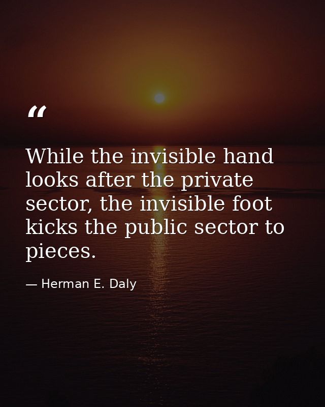While the invisible hand looks after the private sector, the invisible foot kicks the public sector to pieces. — Herman E. Daly