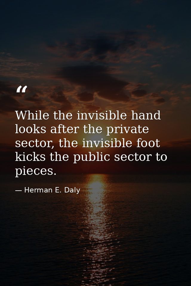 While the invisible hand looks after the private sector, the invisible foot kicks the public sector to pieces. — Herman E. Daly