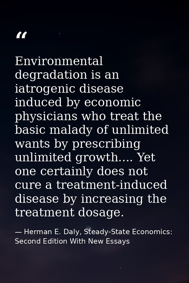 Environmental degradation is an iatrogenic disease induced by economic physicians who treat the basic malady of unlimite — Herman E. Daly, Steady-State Economics: Second Edition With New Essays