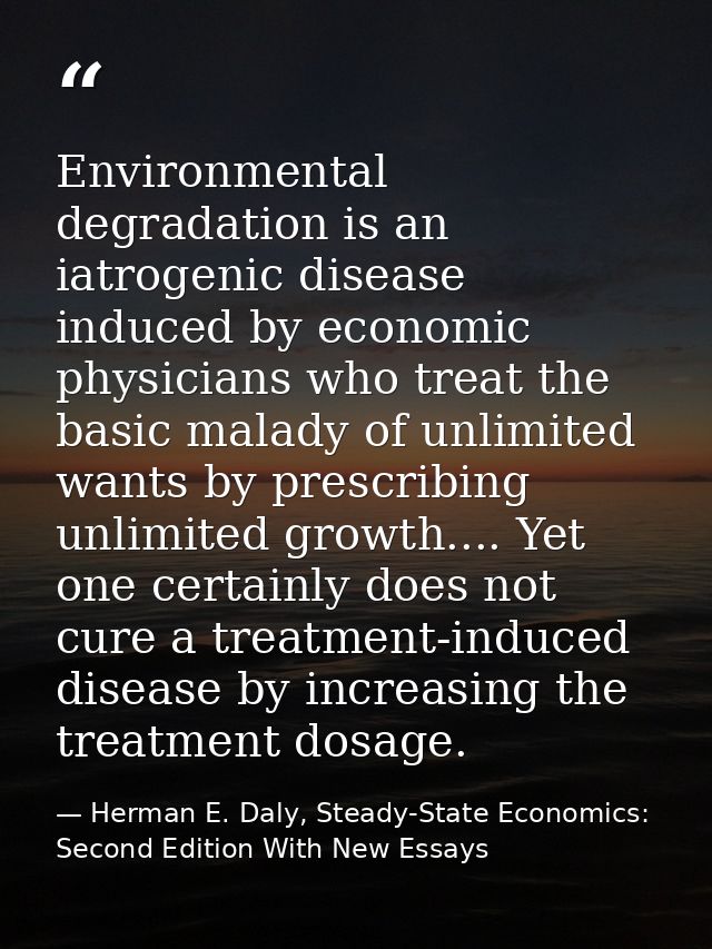 Environmental degradation is an iatrogenic disease induced by economic physicians who treat the basic malady of unlimite — Herman E. Daly, Steady-State Economics: Second Edition With New Essays