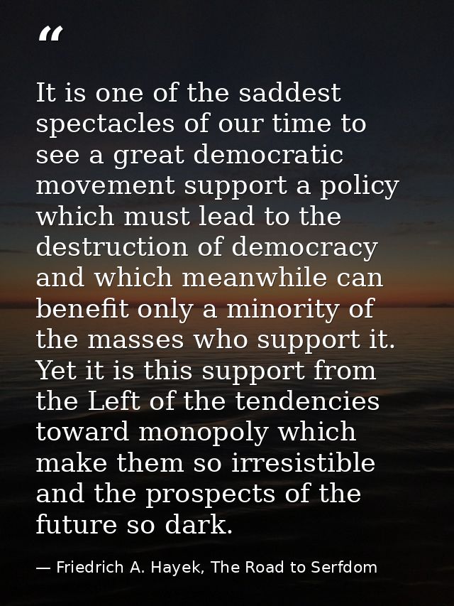 It is one of the saddest spectacles of our time to see a great democratic movement support a policy which must lead to t — Friedrich A. Hayek, The Road to Serfdom