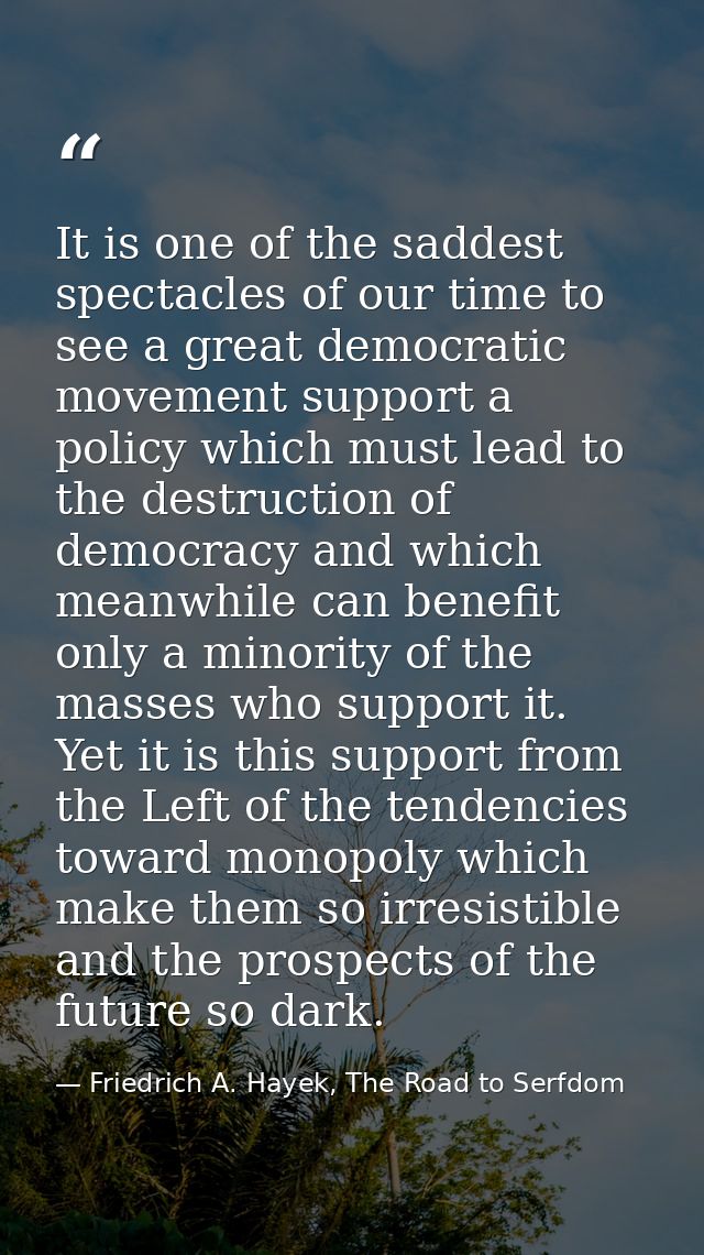 It is one of the saddest spectacles of our time to see a great democratic movement support a policy which must lead to t — Friedrich A. Hayek, The Road to Serfdom