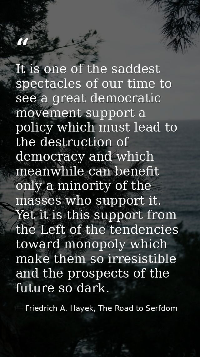 It is one of the saddest spectacles of our time to see a great democratic movement support a policy which must lead to t — Friedrich A. Hayek, The Road to Serfdom