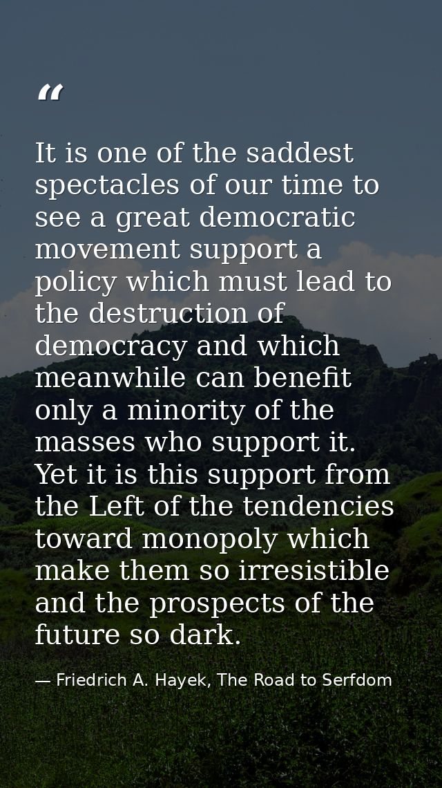 It is one of the saddest spectacles of our time to see a great democratic movement support a policy which must lead to t — Friedrich A. Hayek, The Road to Serfdom