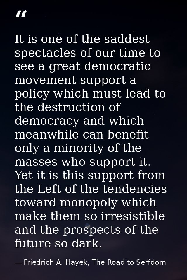 It is one of the saddest spectacles of our time to see a great democratic movement support a policy which must lead to t — Friedrich A. Hayek, The Road to Serfdom