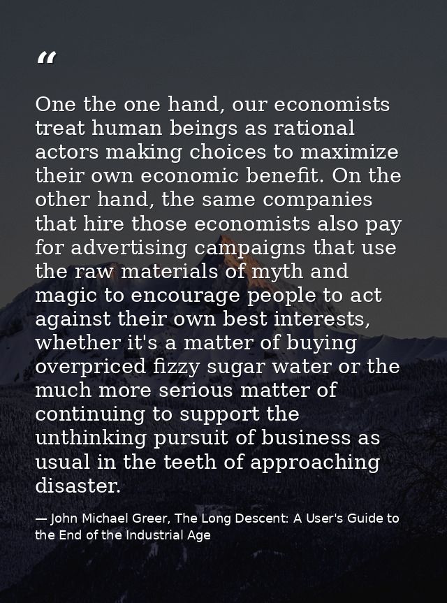 One the one hand, our economists treat human beings as rational actors making choices to maximize their own economic ben — John Michael Greer, The Long Descent: A User's Guide to the End of the Industrial Age