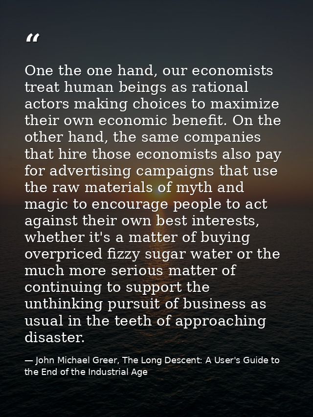 One the one hand, our economists treat human beings as rational actors making choices to maximize their own economic ben — John Michael Greer, The Long Descent: A User's Guide to the End of the Industrial Age