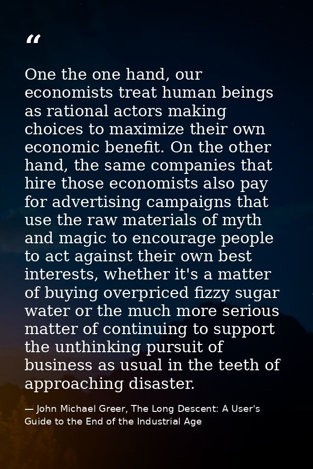 One the one hand, our economists treat human beings as rational actors making choices to maximize their own economic ben — John Michael Greer, The Long Descent: A User's Guide to the End of the Industrial Age