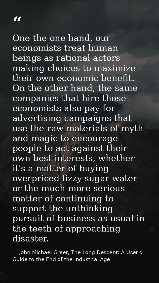 One the one hand, our economists treat human beings as rational actors making choices to maximize their own economic ben — John Michael Greer, The Long Descent: A User's Guide to the End of the Industrial Age