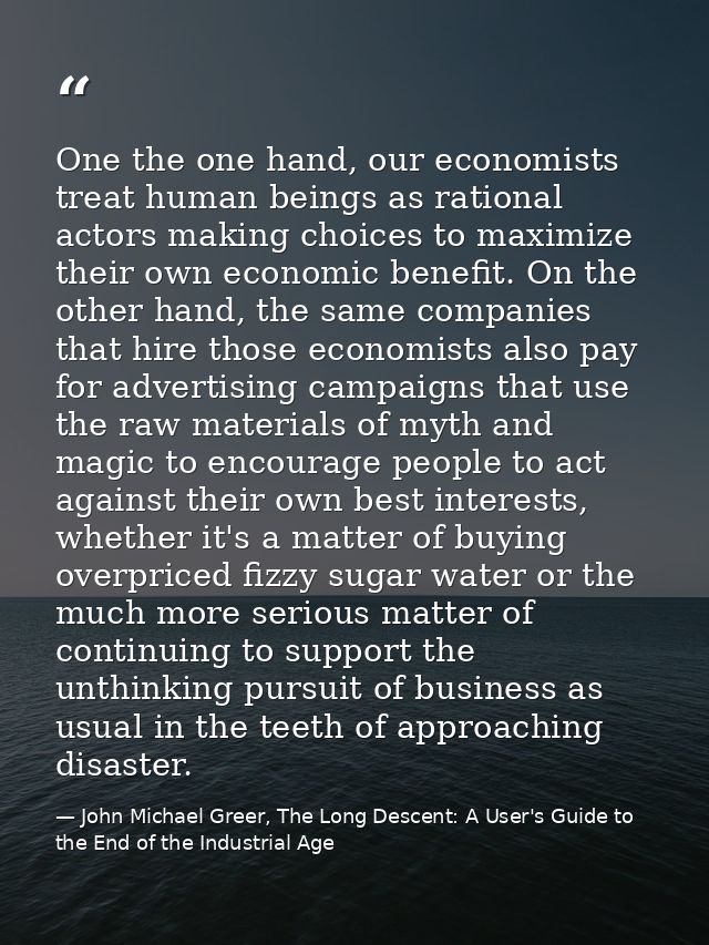 One the one hand, our economists treat human beings as rational actors making choices to maximize their own economic ben — John Michael Greer, The Long Descent: A User's Guide to the End of the Industrial Age