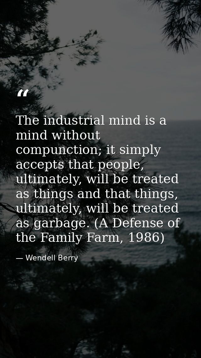 The industrial mind is a mind without compunction; it simply accepts that people, ultimately, will be treated as things  — Wendell Berry