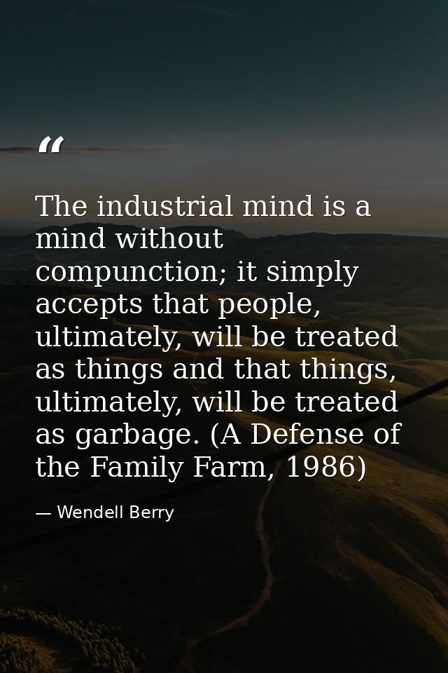 The industrial mind is a mind without compunction; it simply accepts that people, ultimately, will be treated as things  — Wendell Berry