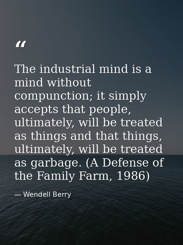 The industrial mind is a mind without compunction; it simply accepts that people, ultimately, will be treated as things  — Wendell Berry