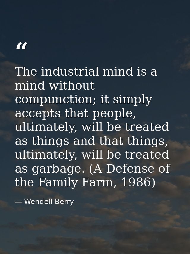 The industrial mind is a mind without compunction; it simply accepts that people, ultimately, will be treated as things  — Wendell Berry
