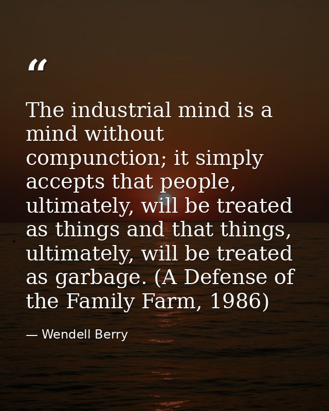 The industrial mind is a mind without compunction; it simply accepts that people, ultimately, will be treated as things  — Wendell Berry