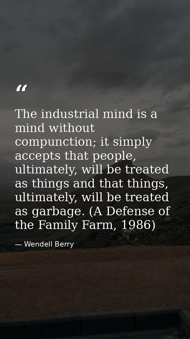 The industrial mind is a mind without compunction; it simply accepts that people, ultimately, will be treated as things  — Wendell Berry
