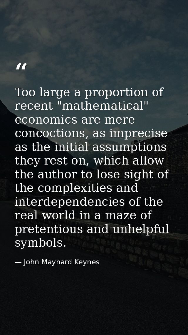 Too large a proportion of recent "mathematical" economics are mere concoctions, as imprecise as the initial assumptions  — John Maynard Keynes