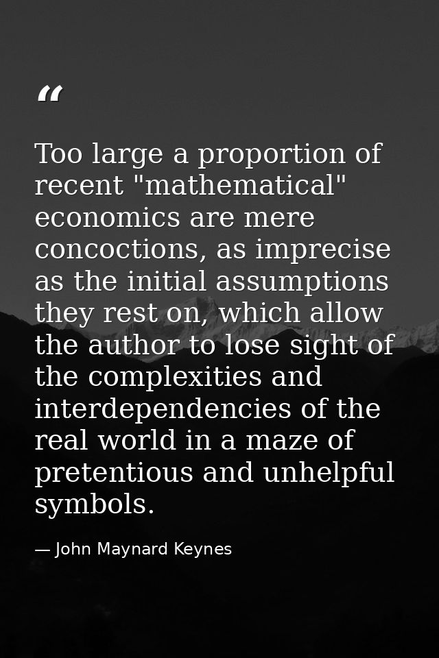 Too large a proportion of recent "mathematical" economics are mere concoctions, as imprecise as the initial assumptions  — John Maynard Keynes
