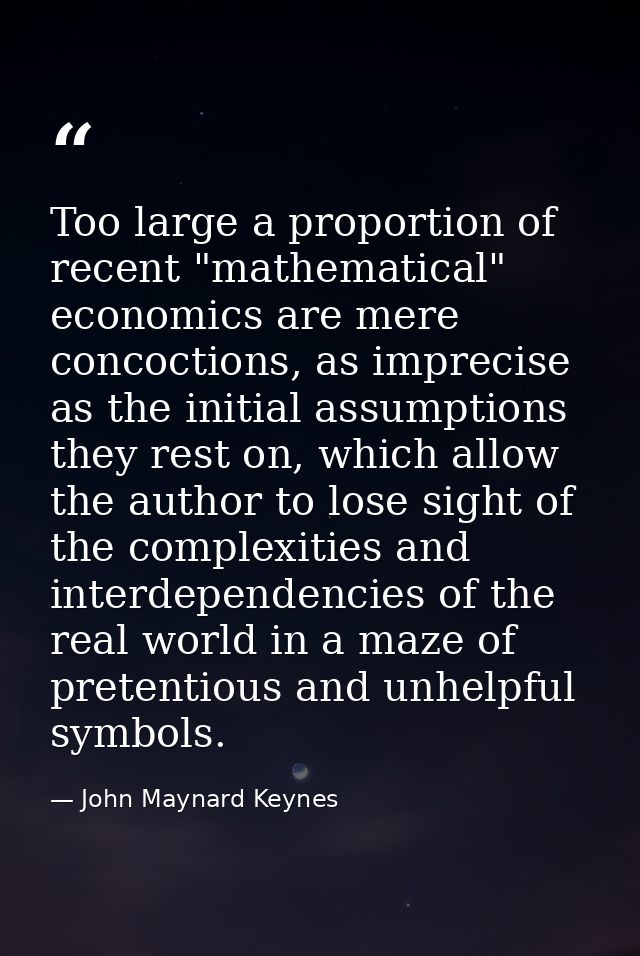 Too large a proportion of recent "mathematical" economics are mere concoctions, as imprecise as the initial assumptions  — John Maynard Keynes