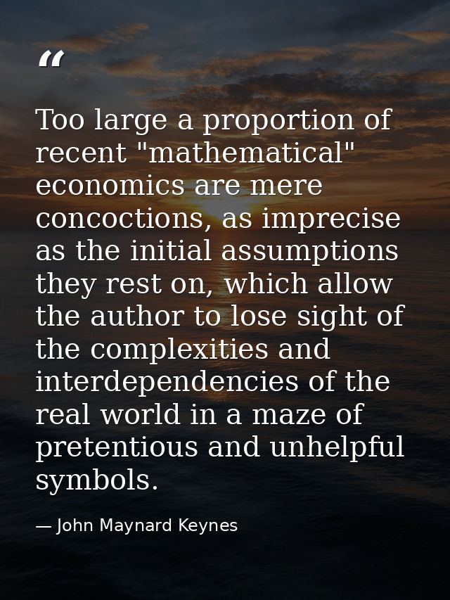 Too large a proportion of recent "mathematical" economics are mere concoctions, as imprecise as the initial assumptions  — John Maynard Keynes