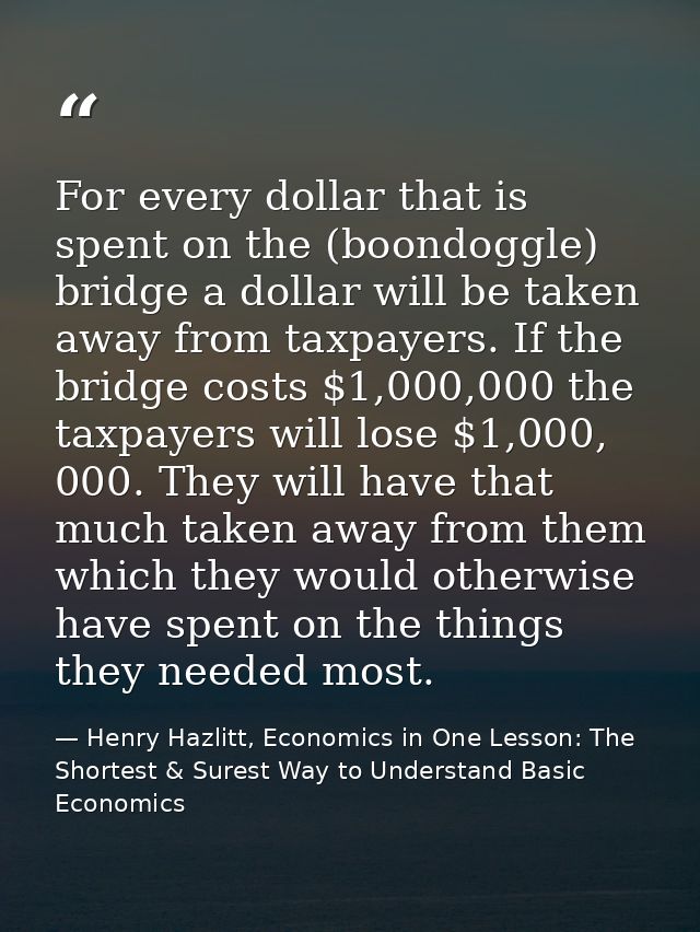For every dollar that is spent on the (boondoggle) bridge a dollar will be taken away from taxpayers. If the bridge cost — Henry Hazlitt, Economics in One Lesson: The Shortest & Surest Way to Understand Basic Economics