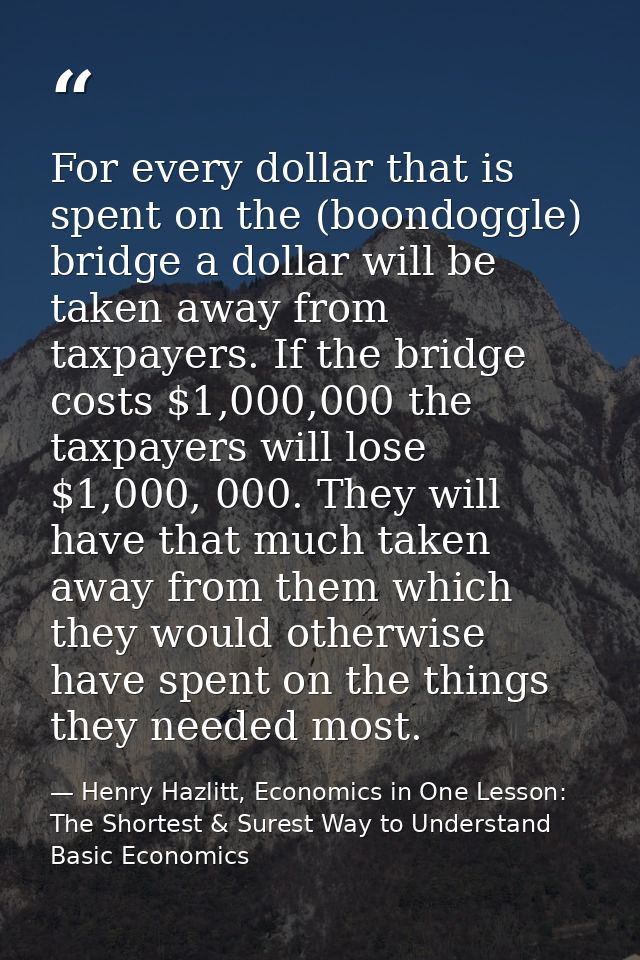 For every dollar that is spent on the (boondoggle) bridge a dollar will be taken away from taxpayers. If the bridge cost — Henry Hazlitt, Economics in One Lesson: The Shortest & Surest Way to Understand Basic Economics