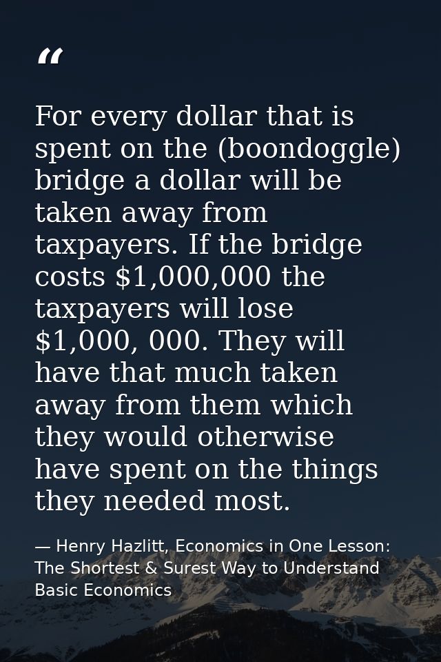 For every dollar that is spent on the (boondoggle) bridge a dollar will be taken away from taxpayers. If the bridge cost — Henry Hazlitt, Economics in One Lesson: The Shortest & Surest Way to Understand Basic Economics