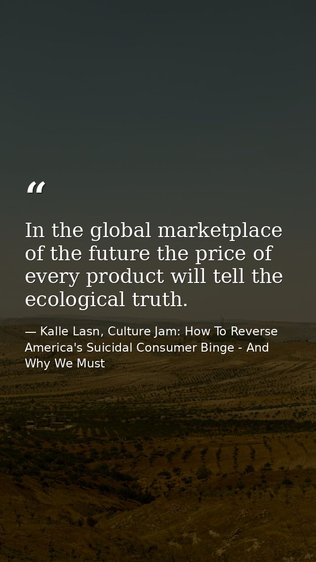 In the global marketplace of the future the price of every product will tell the ecological truth. — Kalle Lasn, Culture Jam: How To Reverse America's Suicidal Consumer Binge - And Why We Must