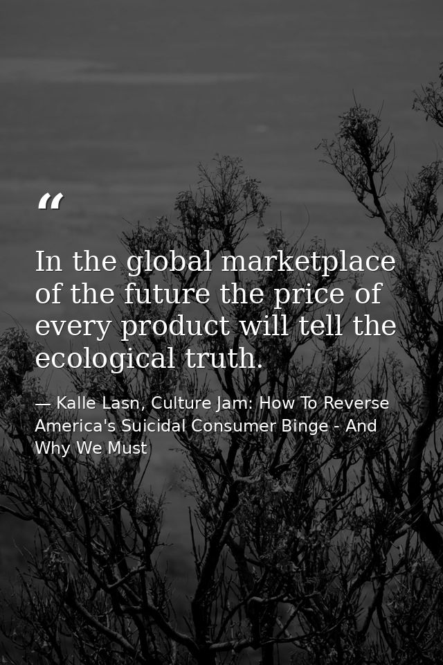 In the global marketplace of the future the price of every product will tell the ecological truth. — Kalle Lasn, Culture Jam: How To Reverse America's Suicidal Consumer Binge - And Why We Must