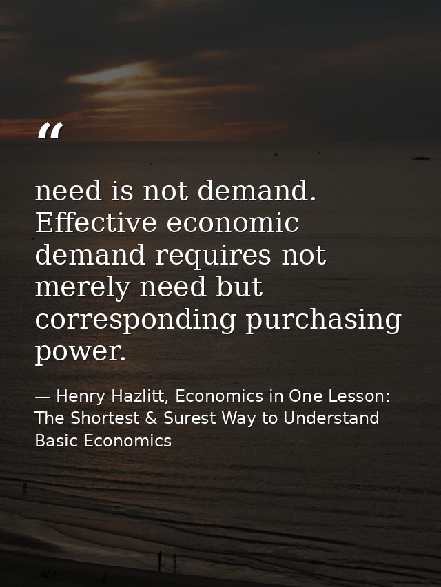 need is not demand. Effective economic demand requires not merely need but corresponding purchasing power. — Henry Hazlitt, Economics in One Lesson: The Shortest & Surest Way to Understand Basic Economics