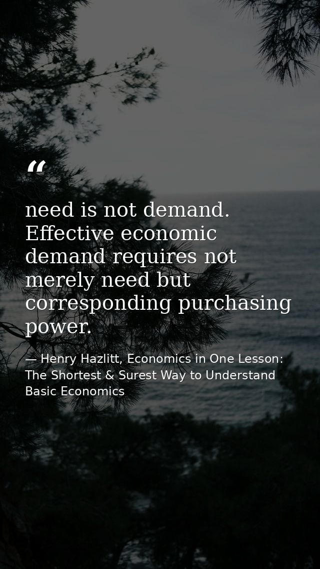 need is not demand. Effective economic demand requires not merely need but corresponding purchasing power. — Henry Hazlitt, Economics in One Lesson: The Shortest & Surest Way to Understand Basic Economics