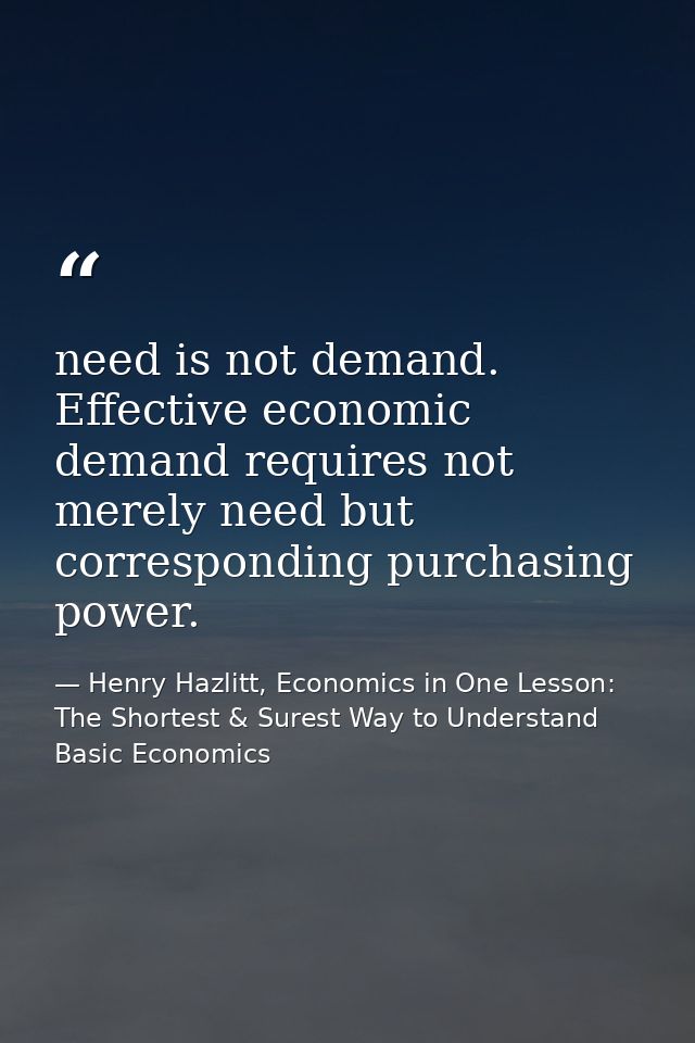 need is not demand. Effective economic demand requires not merely need but corresponding purchasing power. — Henry Hazlitt, Economics in One Lesson: The Shortest & Surest Way to Understand Basic Economics