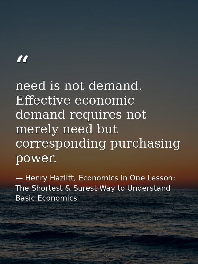 need is not demand. Effective economic demand requires not merely need but corresponding purchasing power. — Henry Hazlitt, Economics in One Lesson: The Shortest & Surest Way to Understand Basic Economics