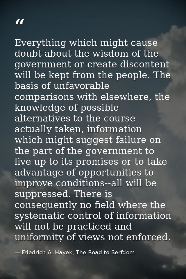 Everything which might cause doubt about the wisdom of the government or create discontent will be kept from the people. — Friedrich A. Hayek, The Road to Serfdom