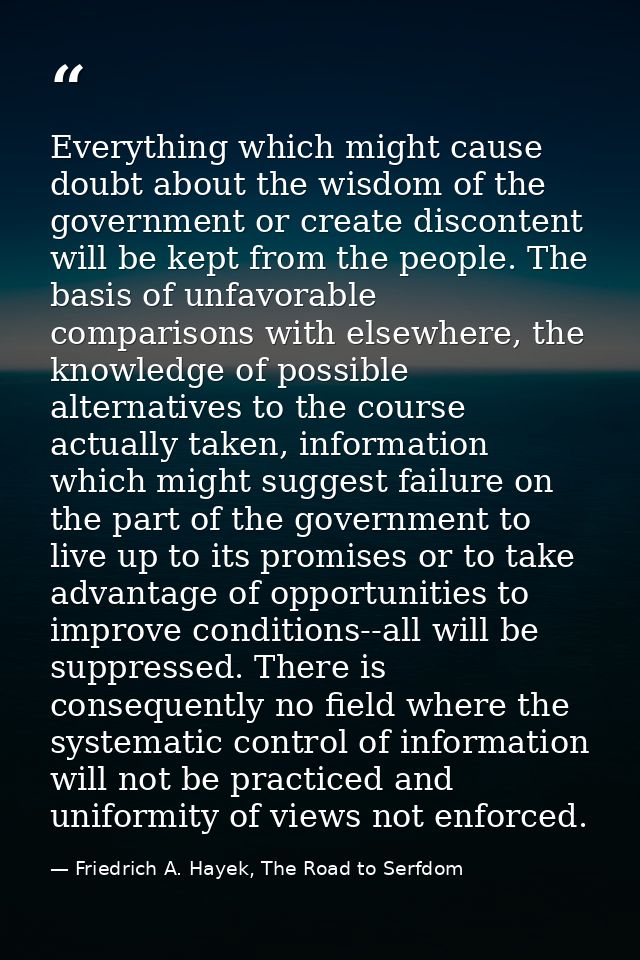 Everything which might cause doubt about the wisdom of the government or create discontent will be kept from the people. — Friedrich A. Hayek, The Road to Serfdom