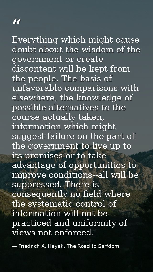 Everything which might cause doubt about the wisdom of the government or create discontent will be kept from the people. — Friedrich A. Hayek, The Road to Serfdom