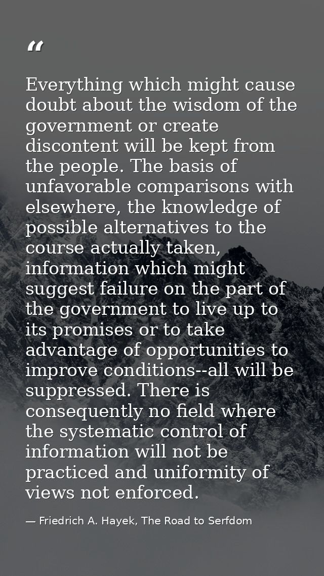 Everything which might cause doubt about the wisdom of the government or create discontent will be kept from the people. — Friedrich A. Hayek, The Road to Serfdom
