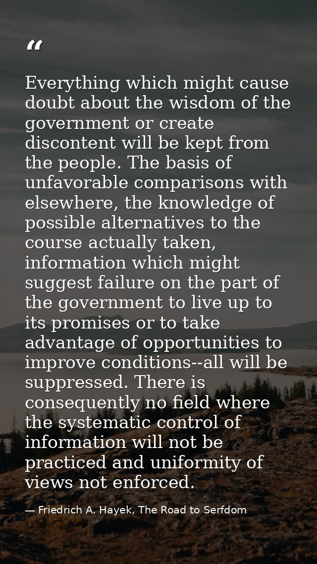 Everything which might cause doubt about the wisdom of the government or create discontent will be kept from the people. — Friedrich A. Hayek, The Road to Serfdom