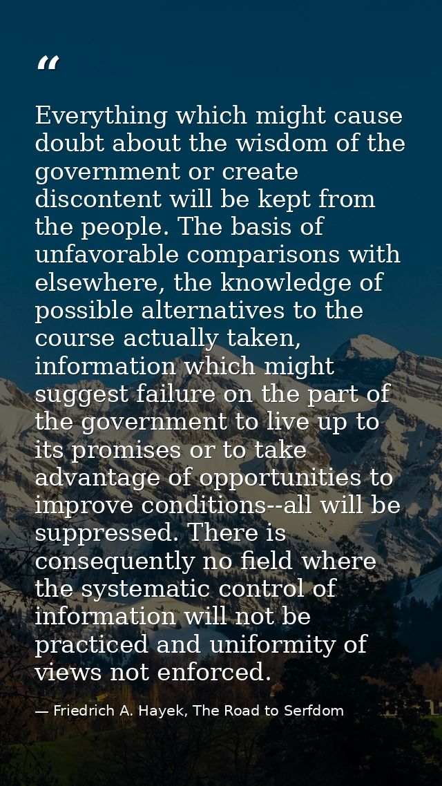 Everything which might cause doubt about the wisdom of the government or create discontent will be kept from the people. — Friedrich A. Hayek, The Road to Serfdom