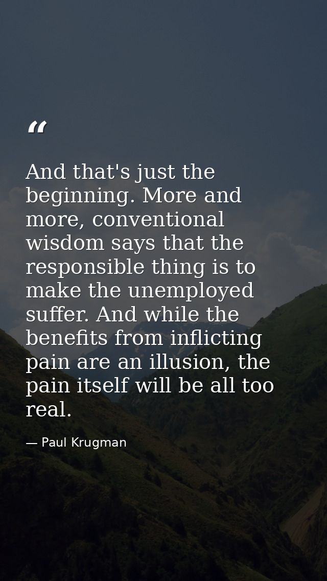 And that's just the beginning. More and more, conventional wisdom says that the responsible thing is to make the unemplo — Paul Krugman