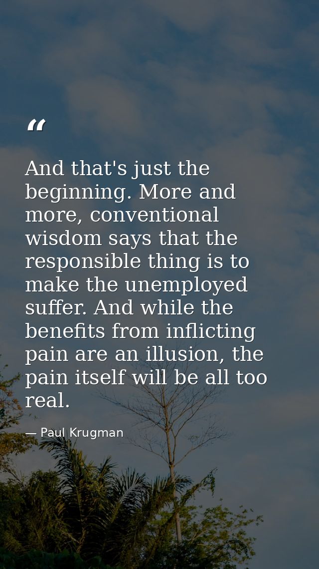 And that's just the beginning. More and more, conventional wisdom says that the responsible thing is to make the unemplo — Paul Krugman