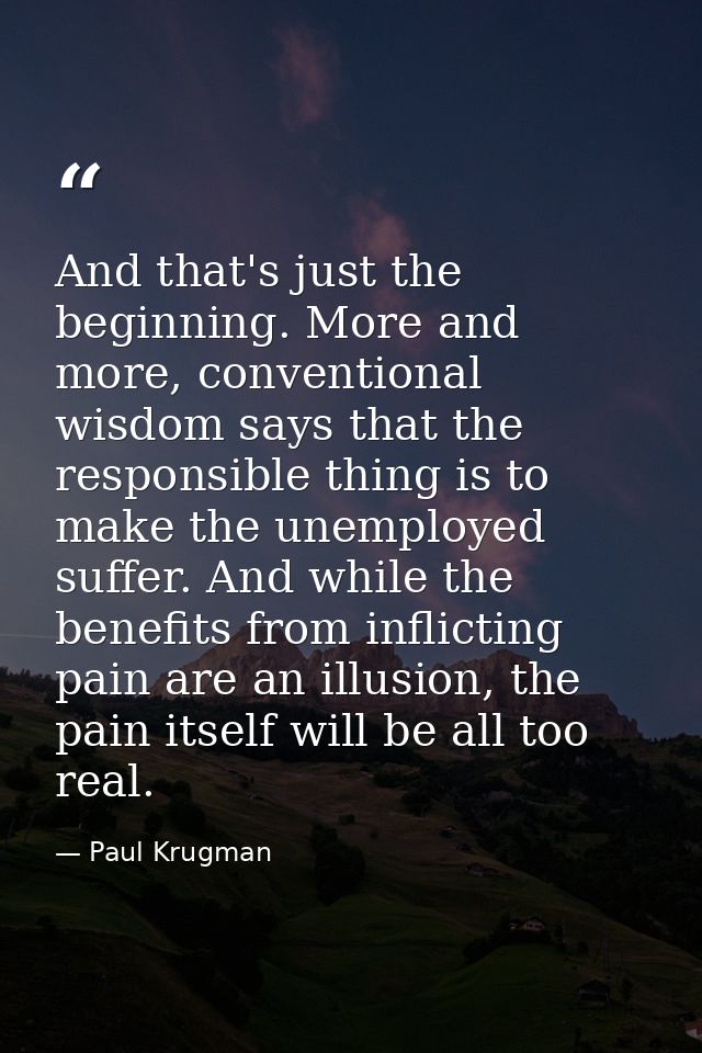 And that's just the beginning. More and more, conventional wisdom says that the responsible thing is to make the unemplo — Paul Krugman