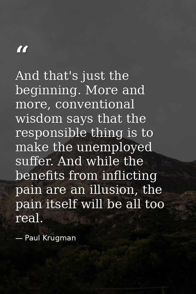 And that's just the beginning. More and more, conventional wisdom says that the responsible thing is to make the unemplo — Paul Krugman