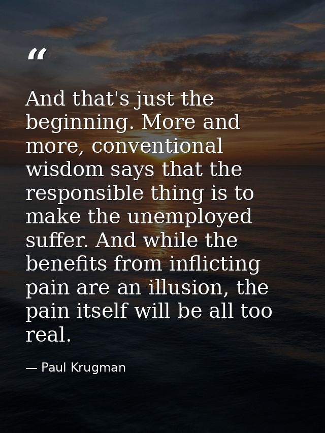 And that's just the beginning. More and more, conventional wisdom says that the responsible thing is to make the unemplo — Paul Krugman