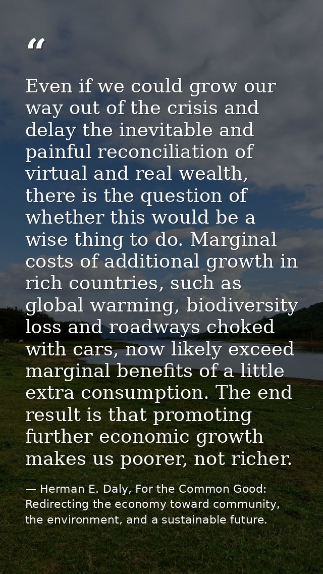 Even if we could grow our way out of the crisis and delay the inevitable and painful reconciliation of virtual and real  — Herman E. Daly, For the Common Good: Redirecting the economy toward community, the environment, and a sustainable future.