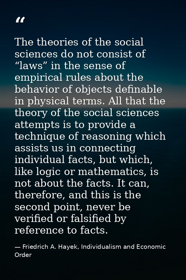 The theories of the social sciences do not consist of “laws” in the sense of empirical rules about the behavior of objec — Friedrich A. Hayek, Individualism and Economic Order